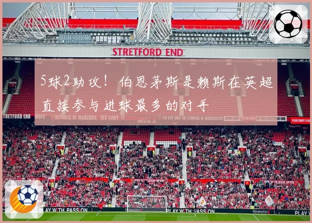 5球2助攻！伯恩茅斯是赖斯在英超直接参与进球最多的对手