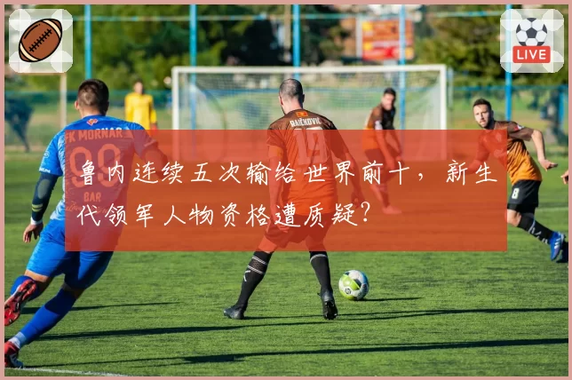 鲁内连续五次输给世界前十，新生代领军人物资格遭质疑？