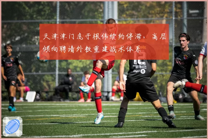 天津津门虎于根伟续约停滞,高层倾向聘请外教重建战术体系