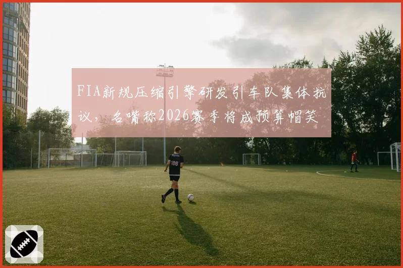 FIA新规压缩引擎研发引车队集体抗议,名嘴称2026赛季将成预算帽笑话