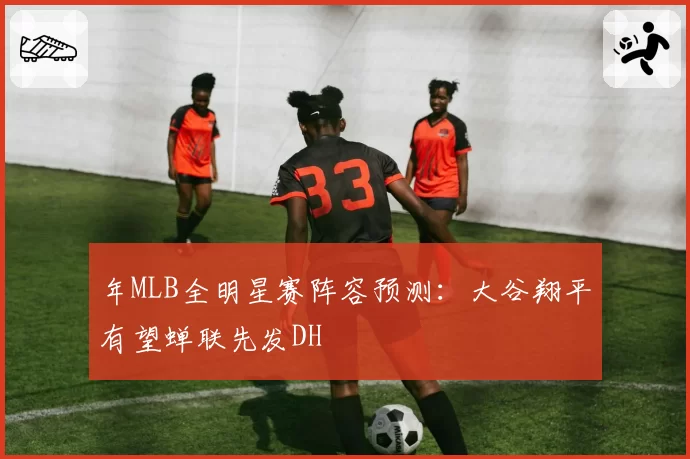 年MLB全明星赛阵容预测：大谷翔平有望蝉联先发DH