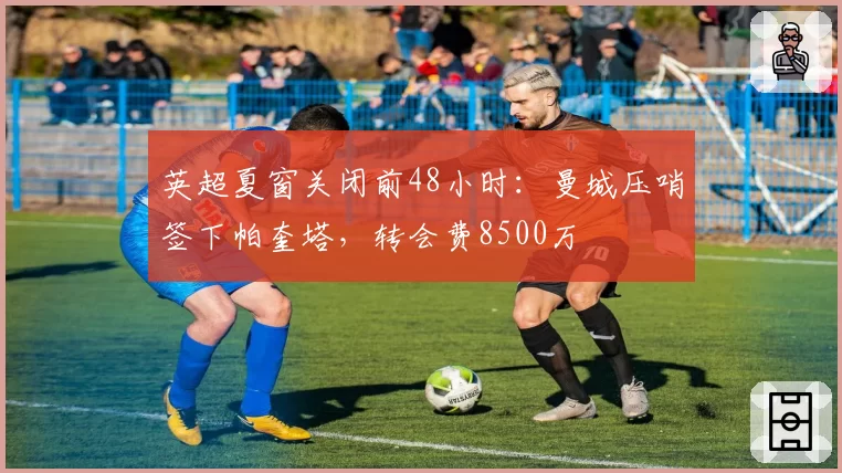英超夏窗关闭前48小时:曼城压哨签下帕奎塔,转会费8500万