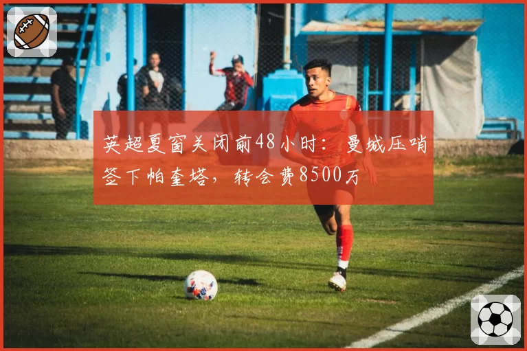 英超夏窗关闭前48小时:曼城压哨签下帕奎塔,转会费8500万