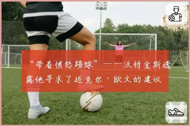 “带着愤怒踢球”——沃特金斯透露他寻求了迈克尔·欧文的建议