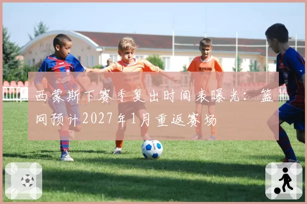西蒙斯下赛季复出时间表曝光：篮网预计2027年1月重返赛场
