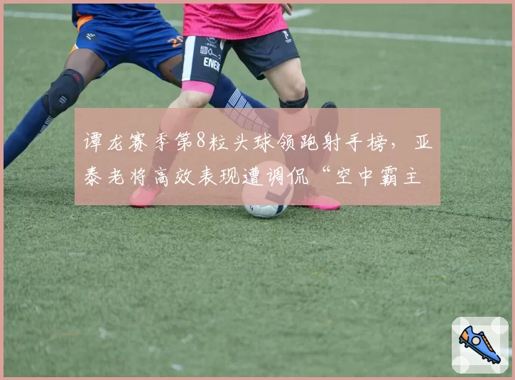 谭龙赛季第8粒头球领跑射手榜，亚泰老将高效表现遭调侃“空中霸主”