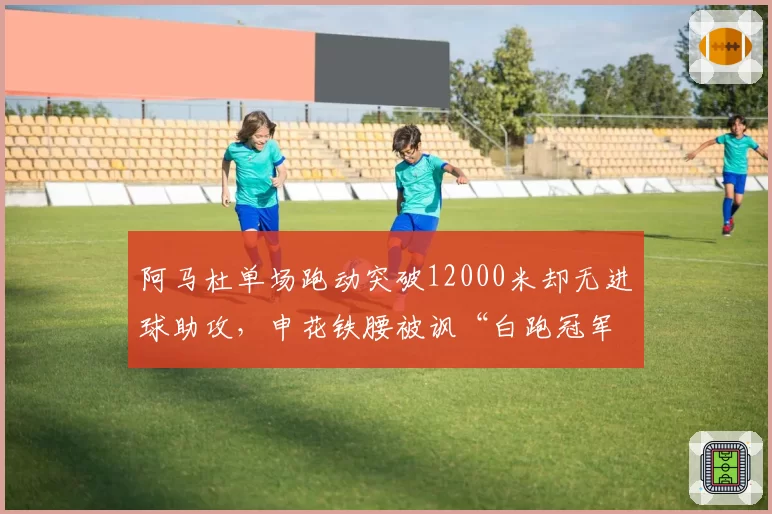 阿马杜单场跑动突破12000米却无进球助攻，申花铁腰被讽“白跑冠军”