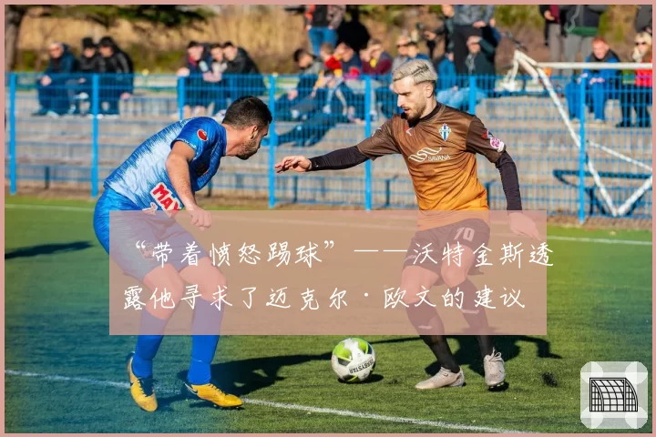 “带着愤怒踢球”——沃特金斯透露他寻求了迈克尔·欧文的建议