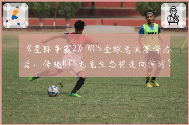 《星际争霸2》WCS全球总决赛停办后,传统RTS电竞生态将走向何方?