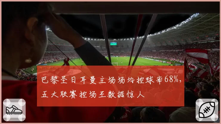 巴黎圣日耳曼主场场均控球率68%,五大联赛控场王数据惊人