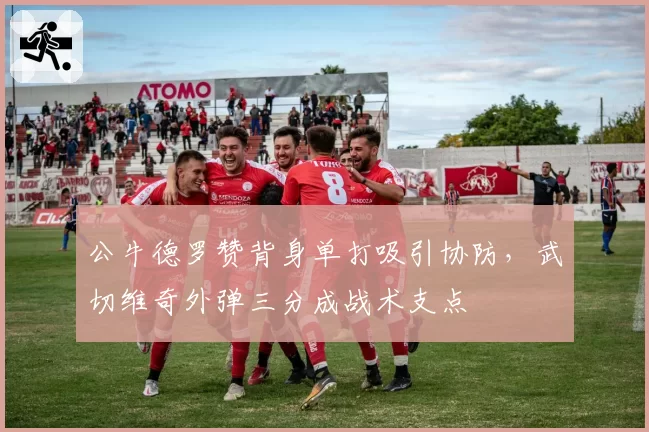 公牛德罗赞背身单打吸引协防，武切维奇外弹三分成战术支点