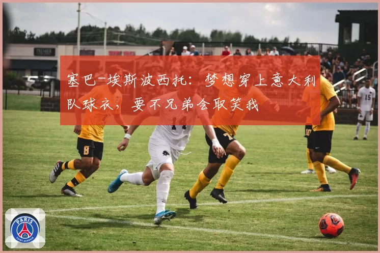 塞巴-埃斯波西托：梦想穿上意大利队球衣，要不兄弟会取笑我