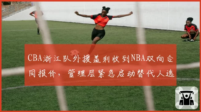 CBA浙江队外援盖利收到NBA双向合同报价，管理层紧急启动替代人选筛选