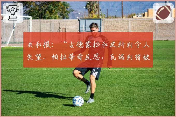 共和报:“古德蒙松和皮科利令人失望。帕拉蒂奇反思,瓦诺利将被更换”