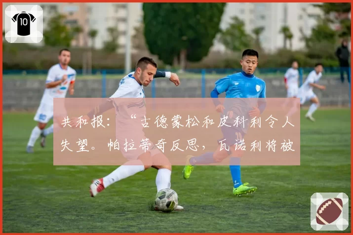 共和报：“古德蒙松和皮科利令人失望。帕拉蒂奇反思，瓦诺利将被更换”