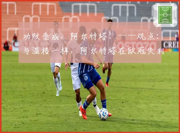功败垂成,阿尔特塔!——观点:与温格一样,阿尔特塔在欧冠失利后仍是阿森纳的“准冠军”教练