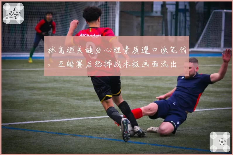 林高远关键分心理素质遭口诛笔伐，王皓赛后怒摔战术板画面流出