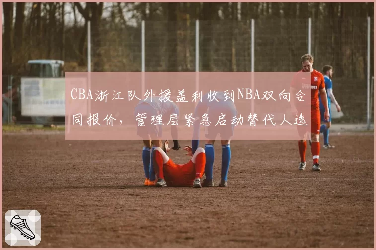 CBA浙江队外援盖利收到NBA双向合同报价，管理层紧急启动替代人选筛选