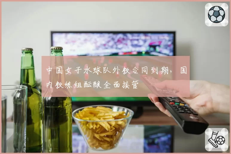 中国女子水球队外教合同到期，国内教练组酝酿全面接管