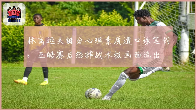 林高远关键分心理素质遭口诛笔伐，王皓赛后怒摔战术板画面流出