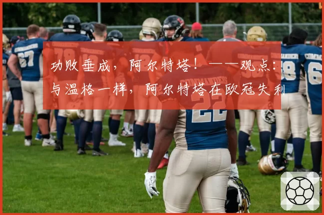 功败垂成,阿尔特塔!——观点:与温格一样,阿尔特塔在欧冠失利后仍是阿森纳的“准冠军”教练