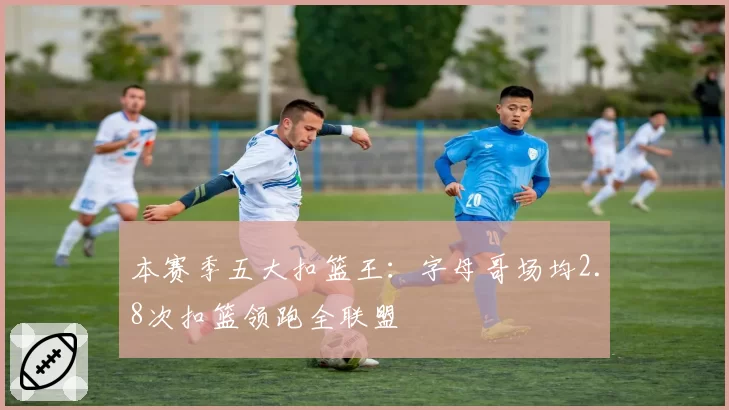 本赛季五大扣篮王：字母哥场均2.8次扣篮领跑全联盟
