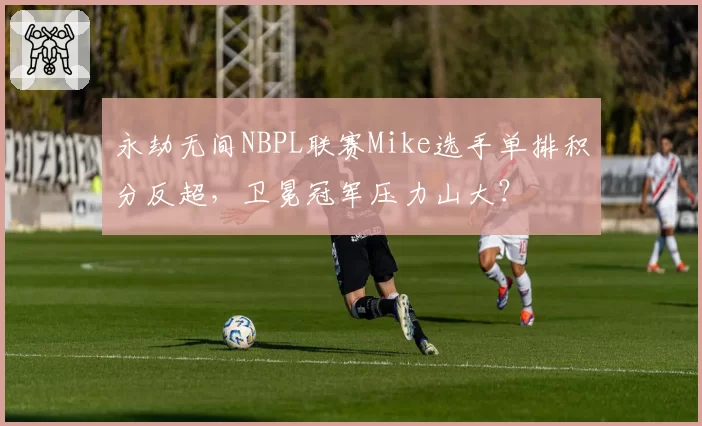 永劫无间NBPL联赛Mike选手单排积分反超，卫冕冠军压力山大？