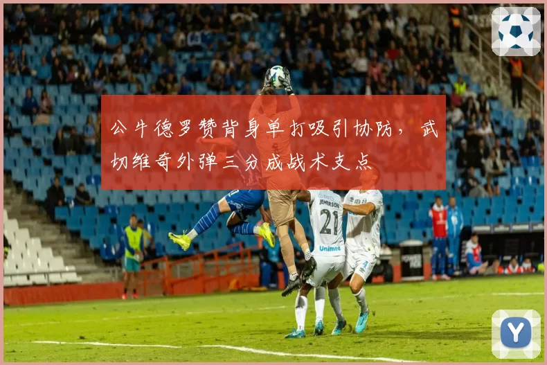 公牛德罗赞背身单打吸引协防，武切维奇外弹三分成战术支点