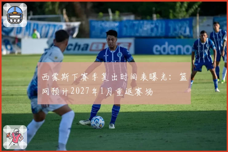 西蒙斯下赛季复出时间表曝光:篮网预计2027年1月重返赛场