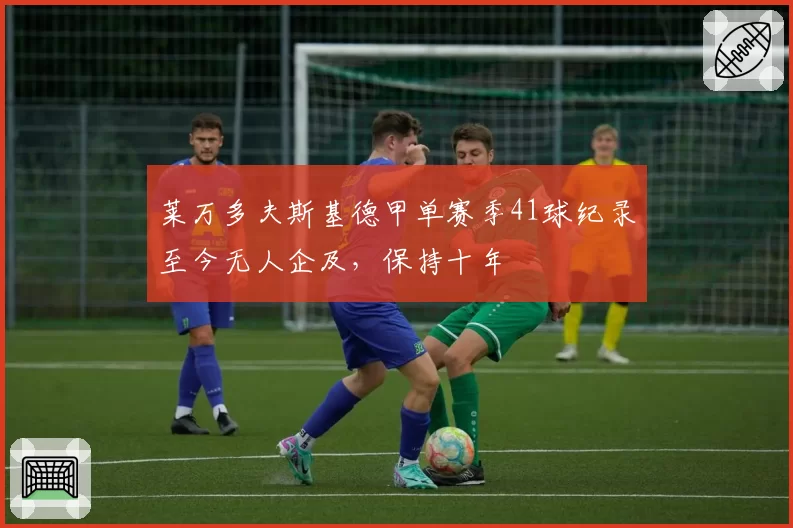 莱万多夫斯基德甲单赛季41球纪录至今无人企及，保持十年