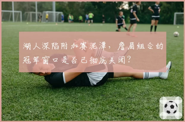 湖人深陷附加赛泥潭，詹眉组合的冠军窗口是否已彻底关闭？