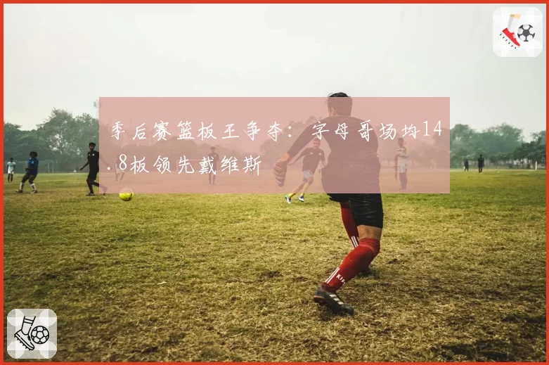 季后赛篮板王争夺：字母哥场均14.8板领先戴维斯