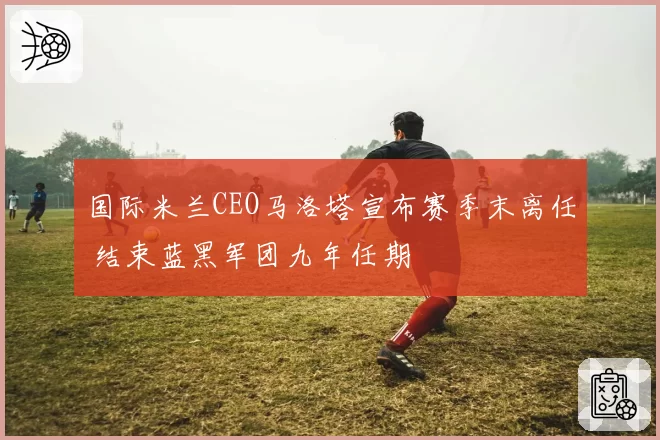 国际米兰CEO马洛塔宣布赛季末离任 结束蓝黑军团九年任期