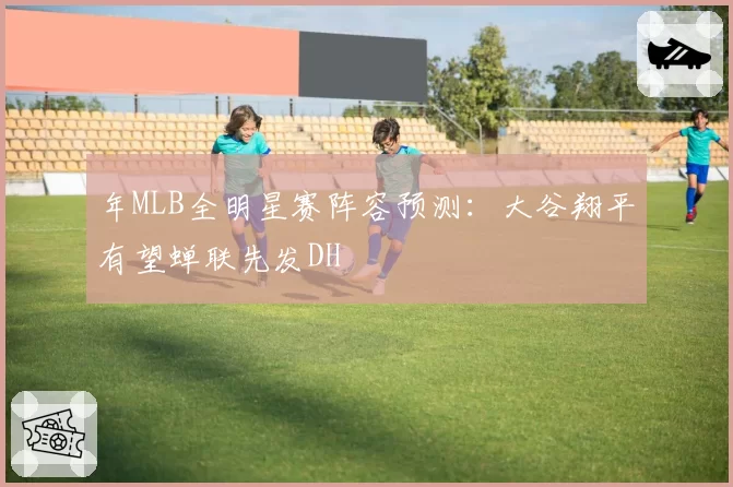 年MLB全明星赛阵容预测：大谷翔平有望蝉联先发DH