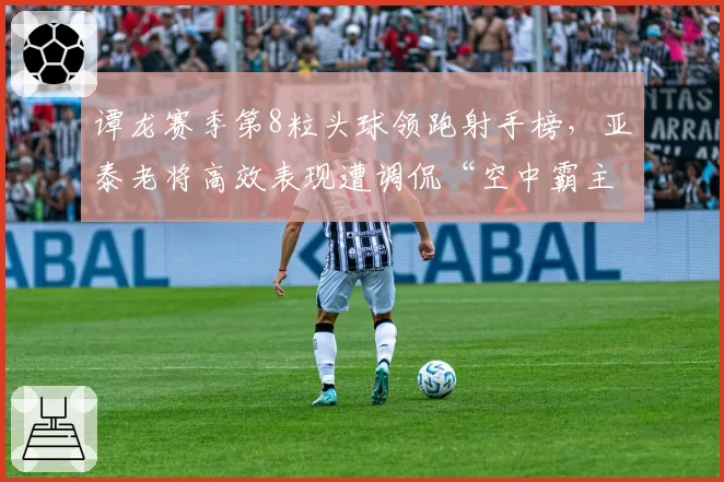 谭龙赛季第8粒头球领跑射手榜，亚泰老将高效表现遭调侃“空中霸主”