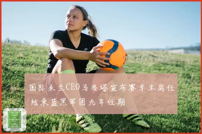 国际米兰CEO马洛塔宣布赛季末离任 结束蓝黑军团九年任期